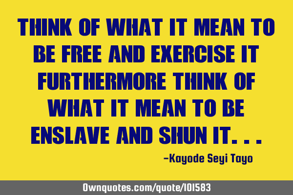Think of what it mean to be free and exercise it furthermore think of what it mean to be enslave