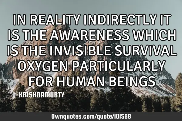IN REALITY INDIRECTLY IT IS THE AWARENESS WHICH IS THE INVISIBLE SURVIVAL OXYGEN PARTICULARLY FOR HU