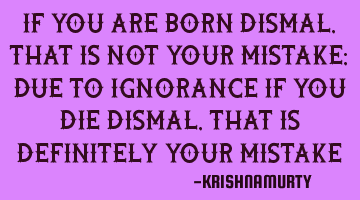 IF YOU ARE BORN DISMAL, THAT IS NOT YOUR MISTAKE; DUE TO IGNORANCE IF YOU DIE DISMAL, THAT IS DEFINI