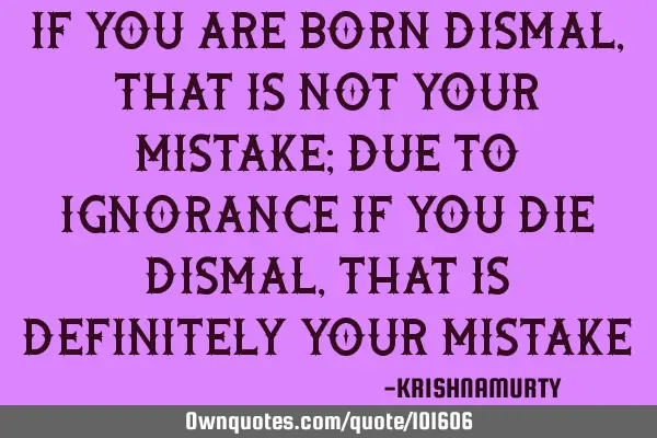 IF YOU ARE BORN DISMAL, THAT IS NOT YOUR MISTAKE; DUE TO IGNORANCE IF YOU DIE DISMAL, THAT IS DEFINI