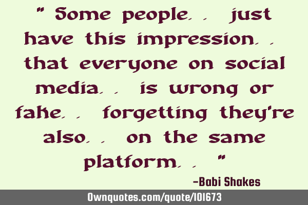" Some people.. just have this impression.. that everyone on social media.. is wrong or fake..