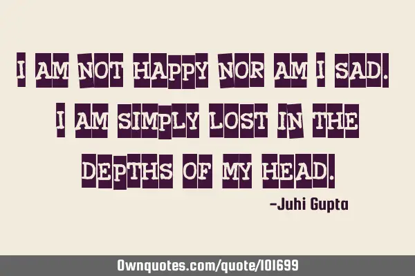I am not happy nor am I sad. I am simply lost in the depths of my