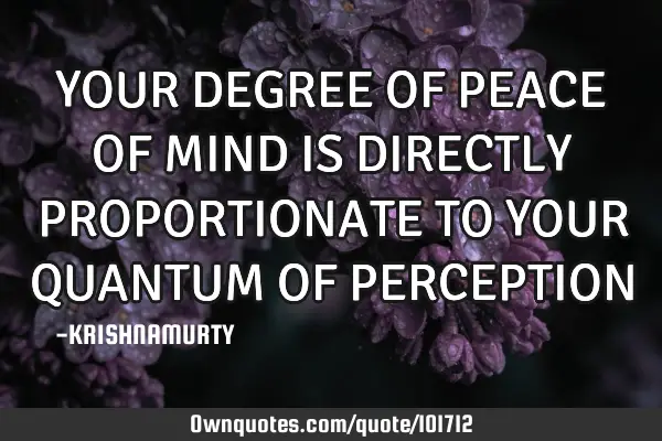 YOUR DEGREE OF PEACE OF MIND IS DIRECTLY PROPORTIONATE TO YOUR QUANTUM OF PERCEPTION