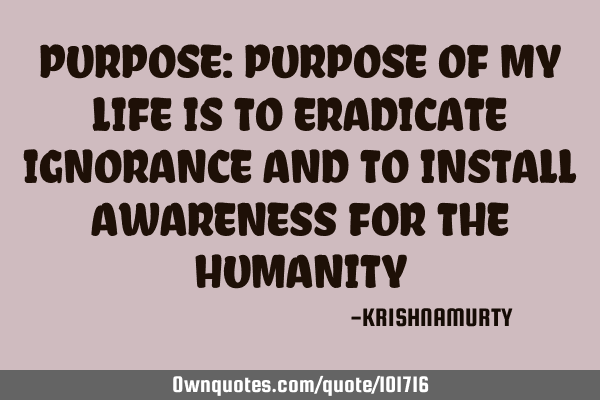 PURPOSE: PURPOSE OF MY LIFE IS TO ERADICATE IGNORANCE AND TO INSTALL AWARENESS FOR THE HUMANITY