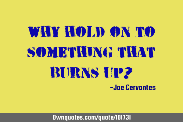 Why hold on to something that burns up?