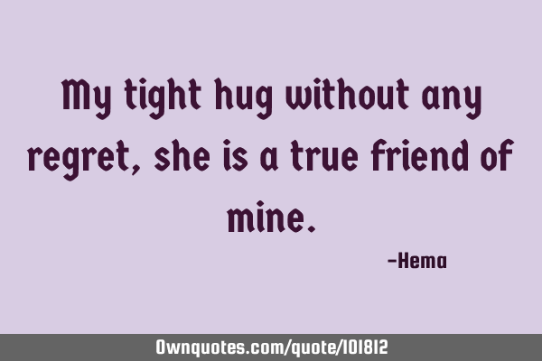 My tight hug without any regret, she is a true friend of