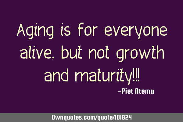 Aging is for everyone alive, but not growth and maturity!!!