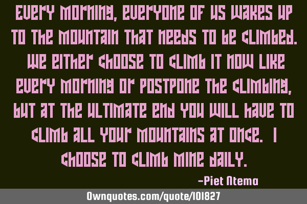Every morning, everyone of us wakes up to the mountain that needs to be climbed. We either choose