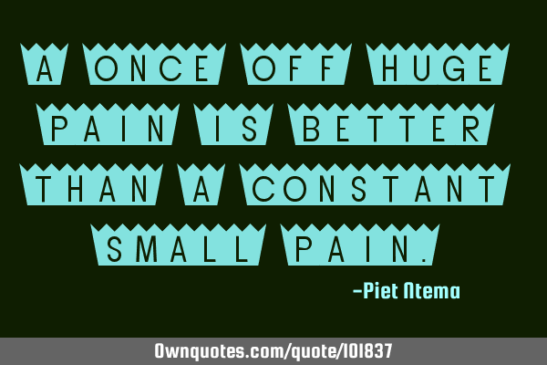A once off huge pain is better than a constant small