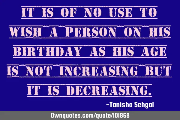 It is of no use to wish a person on his birthday as his age is not increasing but it is