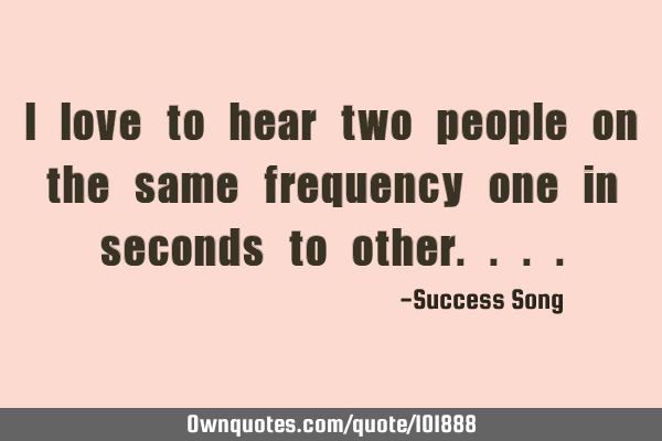 I love to hear two people on the same frequency one in seconds to