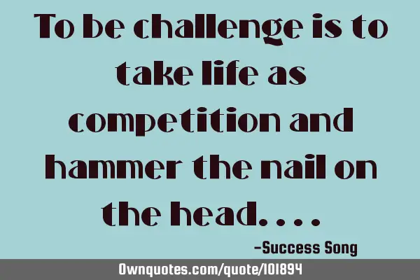 To be challenge is to take life as competition and hammer the nail on the