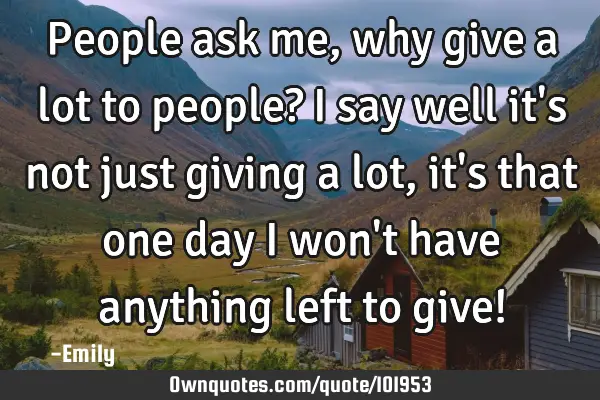 People ask me, why give a lot to people? I say well it
