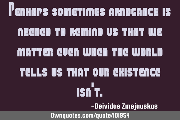 Perhaps sometimes arrogance is needed to remind us that we matter even when the world tells us that