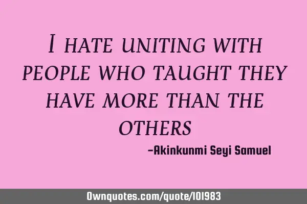I hate uniting with people who taught they have more than the