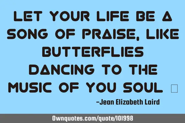 Let your Life be a Song Of Praise, Like Butterflies Dancing to the Music of You Soul ♡