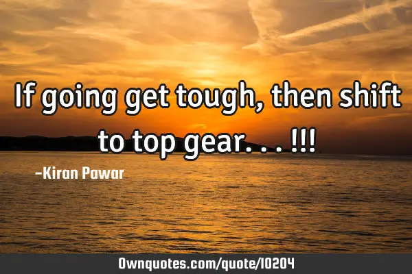 If going get tough, then shift to top gear...!!!