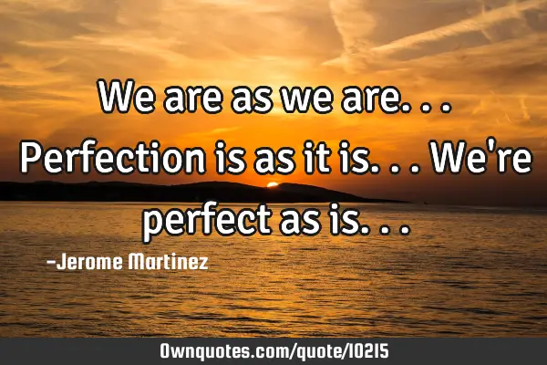 We are as we are... Perfection is as it is... We