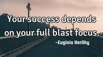 Your success depends on your full blast focus.
