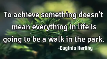To achieve something doesn't mean everything in life is going to be a walk in the park.