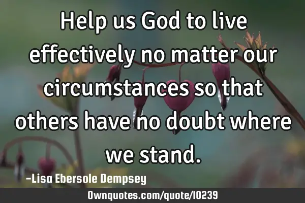 Help us God to live effectively no matter our circumstances so that others have no doubt where we