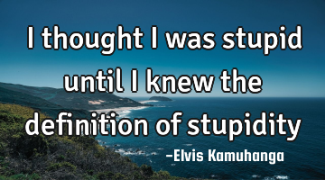 I thought i was stupid until i knew the definition of stupidity