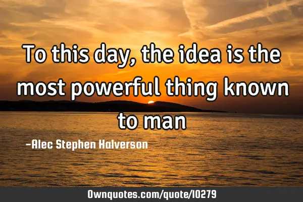 To this day, the idea is the most powerful thing known to