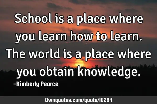 School is a place where you learn how to learn. The world is a place where you obtain