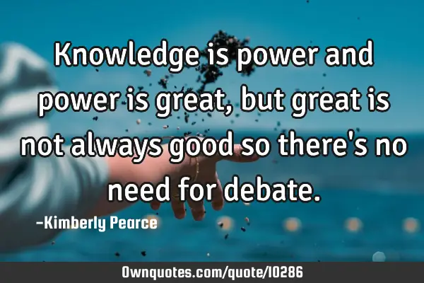 Knowledge is power and power is great, but great is not always good so there