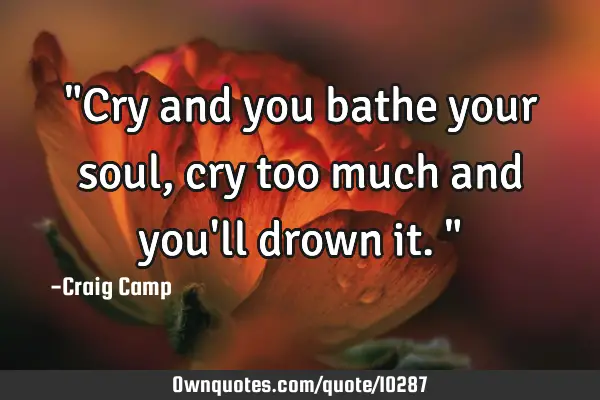 "Cry and you bathe your soul, cry too much and you