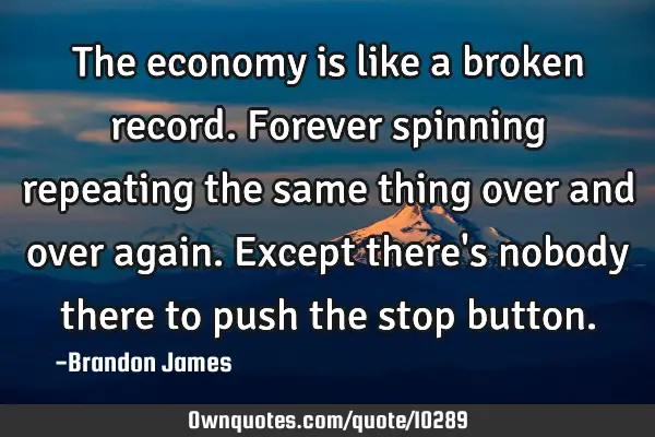 The economy is like a broken record. Forever spinning repeating the same thing over and over again.