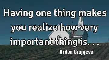 Having one thing makes you realize how very important thing is...