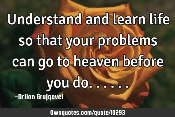 Understand and learn life so that your problems can go to heaven before you