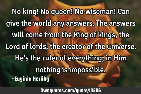 No king! No queen! No wiseman! Can give the world any answers. The answers will come from the King