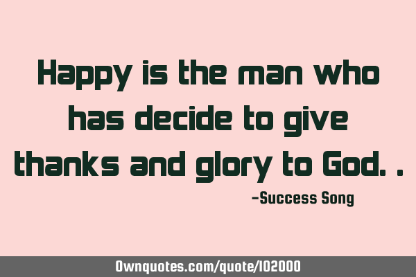 Happy is the man who has decide to give thanks and glory to G