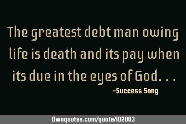The greatest debt man owing life is death and its pay when its due in the eyes of G