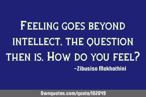 Feeling goes beyond intellect, the question then is, How do you feel?
