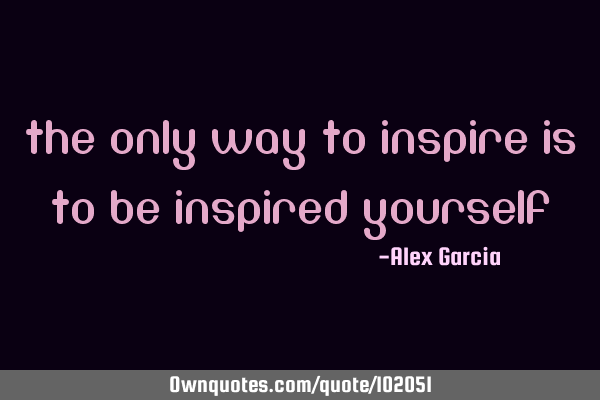 The only way to inspire is to be inspired