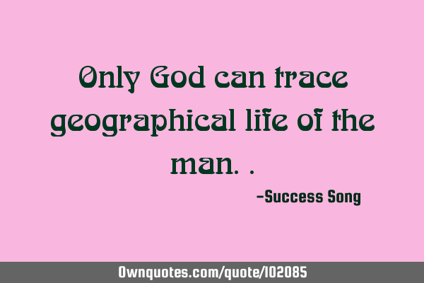 Only God can trace geographical life of the