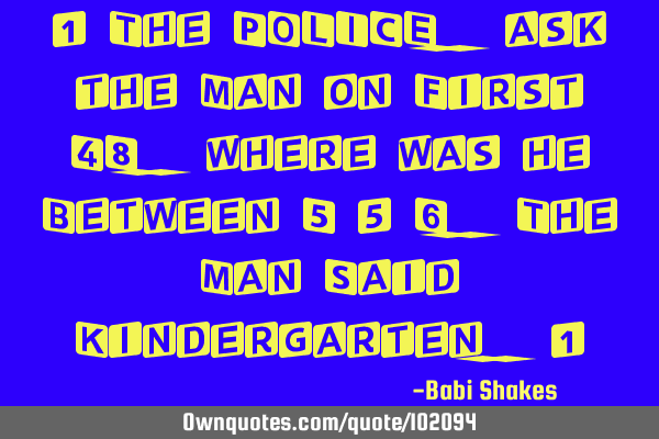 " The POLICE.. ask the Man on First 48.. where was he Between 5 & 6.. The Man Said Kindergarten.. "