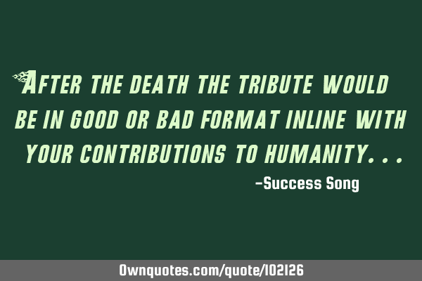 After the death the tribute would be in good or bad format inline with your contributions to