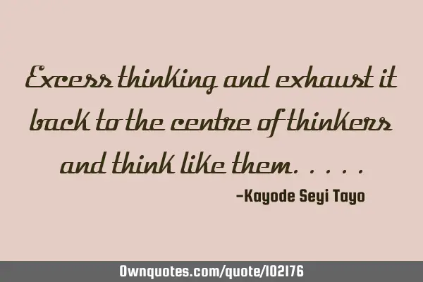 Excess thinking and exhaust it back to the centre of thinkers and think like