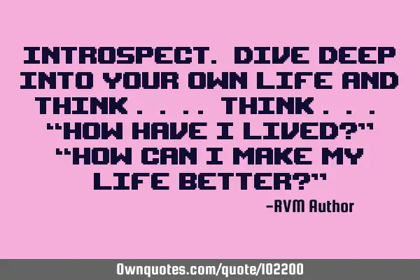 Introspect. Dive deep into your own Life and think . . .. Think . . . “How have I lived?” “H