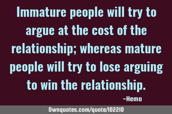 Immature people will try to argue at the cost of the relationship; whereas mature people will try