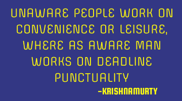 UNAWARE PEOPLE WORK ON CONVENIENCE OR LEISURE, WHERE AS AWARE MAN WORKS ON DEADLINE PUNCTUALITY