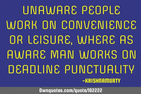 UNAWARE PEOPLE WORK ON CONVENIENCE OR LEISURE, WHERE AS AWARE MAN WORKS ON DEADLINE PUNCTUALITY