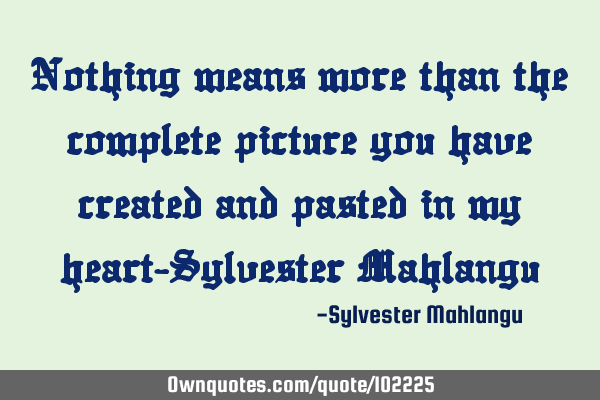 Nothing means more than the complete picture you have created and pasted in my heart-Sylvester M