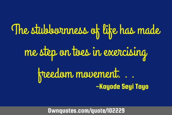 The stubbornness of life has made me step on toes in exercising freedom