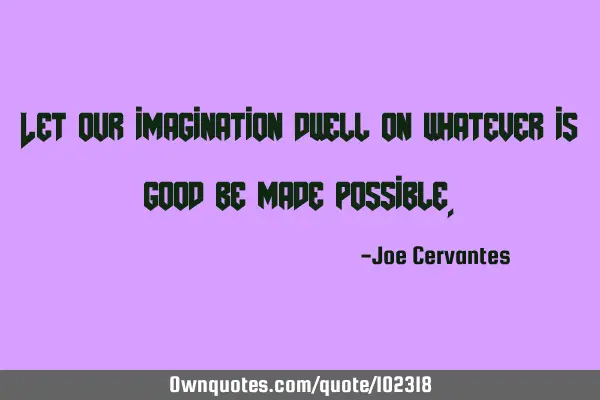 Let our imagination dwell on whatever is good be made
