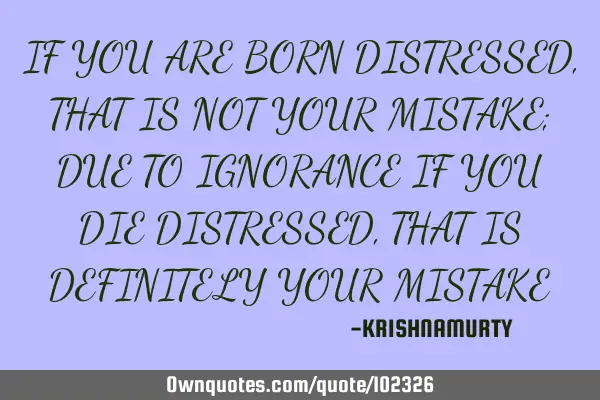 IF YOU ARE BORN DISTRESSED, THAT IS NOT YOUR MISTAKE; DUE TO IGNORANCE IF YOU DIE DISTRESSED, THAT I